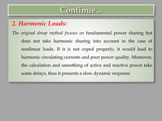 2. Harmonic Loads:
The original droop method focuses on fundamental power sharing but
does not take harmonic sharing into account in the case of
nonlinear loads. If it is not coped properly, it would lead to
harmonic circulating currents and poor power quality. Moreover,
the calculation and smoothing of active and reactive power take
some delays, thus it presents a slow dynamic response.
 