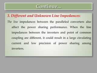 3. Different and Unknown Line Impedances:
The line impedances between the paralleled converters also
affect the power sharing performance. When the line
impedances between the inverters and point of common
coupling are different, it could result in a large circulating
current and low precision of power sharing among
inverters.
 