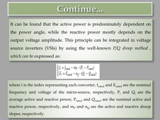 It can be found that the active power is predominately dependent on
the power angle, while the reactive power mostly depends on the
output voltage amplitude. This principle can be integrated in voltage
source inverters (VSIs) by using the well-known P/Q droop method ,
which can be expressed as:
where i is the index representing each converter, frated and Erated are the nominal
frequency and voltage of the micro-source, respectively, Pi and Qi are the
average active and reactive power, Prated and Qrated are the nominal active and
reactive power, respectively, and mP and nQ are the active and reactive droop
slopes, respectively.
 