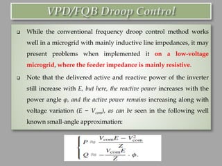❑ While the conventional frequency droop control method works
well in a microgrid with mainly inductive line impedances, it may
present problems when implemented it on a low-voltage
microgrid, where the feeder impedance is mainly resistive.
❑ Note that the delivered active and reactive power of the inverter
still increase with E, but here, the reactive power increases with the
power angle φ, and the active power remains increasing along with
voltage variation (E − Vcom), as can be seen in the following well
known small-angle approximation:
 
