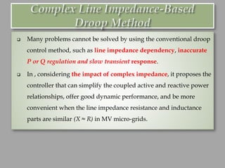 ❑ Many problems cannot be solved by using the conventional droop
control method, such as line impedance dependency, inaccurate
P or Q regulation and slow transient response.
❑ In , considering the impact of complex impedance, it proposes the
controller that can simplify the coupled active and reactive power
relationships, offer good dynamic performance, and be more
convenient when the line impedance resistance and inductance
parts are similar (X ≈ R) in MV micro-grids.
 
