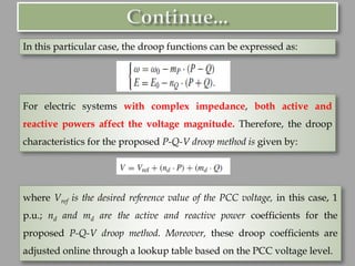 In this particular case, the droop functions can be expressed as:
For electric systems with complex impedance, both active and
reactive powers affect the voltage magnitude. Therefore, the droop
characteristics for the proposed P-Q-V droop method is given by:
where Vref is the desired reference value of the PCC voltage, in this case, 1
p.u.; nd and md are the active and reactive power coefficients for the
proposed P-Q-V droop method. Moreover, these droop coefficients are
adjusted online through a lookup table based on the PCC voltage level.
 