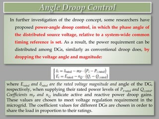 In further investigation of the droop concept, some researchers have
proposed power-angle droop control, in which the phase angle of
the distributed source voltage, relative to a system-wide common
timing reference is set. As a result, the power requirement can be
distributed among DGs, similarly as conventional droop does, by
dropping the voltage angle and magnitude:
where Erated and δrated are the rated voltage magnitude and angle of the DG,
respectively, when supplying their rated power levels of Pi,rated and Qi,rated.
Coefficients mP and nQ indicate active and reactive power droop gains.
These values are chosen to meet voltage regulation requirement in the
microgrid. The coefficient values for different DGs are chosen in order to
share the load in proportion to their ratings.
 