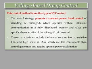 This control method is another type of P/V control.
❑ The control strategy presents a constant power band control of
islanding ac microgrid, which operates without inter-unit
communication in a fully distributed manner and takes the
specific characteristics of the microgrid into account.
❑ These characteristics include the lack of rotating inertia, resistive
line, and high share of DGs, which are less controllable than
central generators and require optimal power exploitation.
 