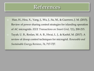  Han, H., Hou, X., Yang, J., Wu, J., Su, M., & Guerrero, J. M. (2015).
Review of power sharing control strategies for islanding operation
of AC microgrids. IEEE Transactions on Smart Grid, 7(1), 200-215.
 Tayab, U. B., Roslan, M. A. B., Hwai, L. J., & Kashif, M. (2017). A
review of droop control techniques for microgrid. Renewable and
Sustainable Energy Reviews, 76, 717-727.
 