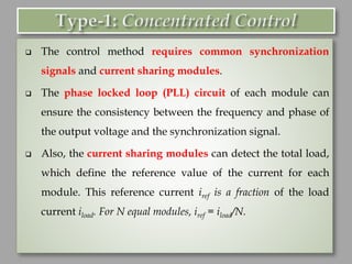 ❑ The control method requires common synchronization
signals and current sharing modules.
❑ The phase locked loop (PLL) circuit of each module can
ensure the consistency between the frequency and phase of
the output voltage and the synchronization signal.
❑ Also, the current sharing modules can detect the total load,
which define the reference value of the current for each
module. This reference current iref is a fraction of the load
current iload. For N equal modules, iref = iload/N.
 