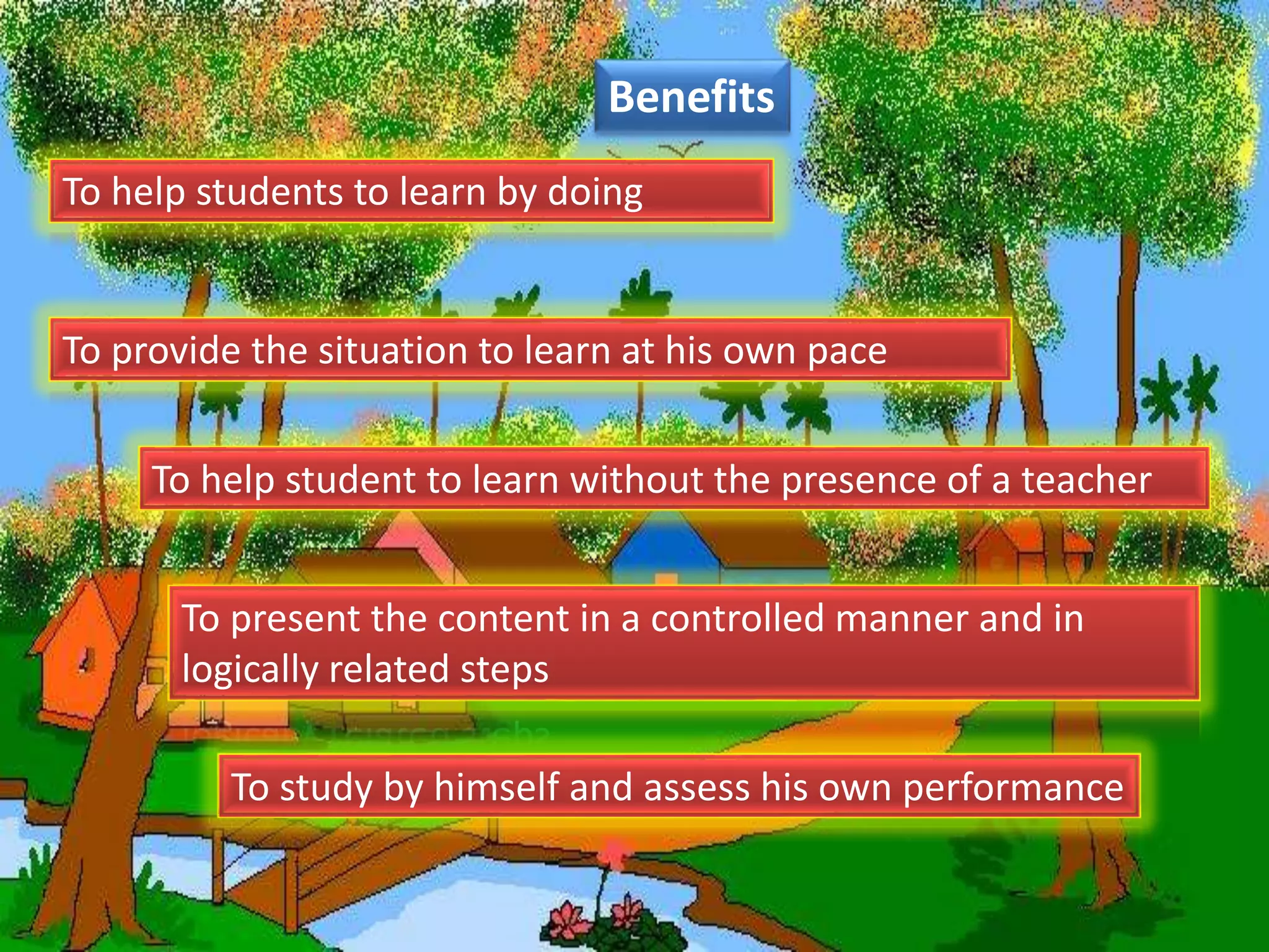 Benefits
To help student to learn without the presence of a teacher
To help students to learn by doing
To provide the situation to learn at his own pace
To present the content in a controlled manner and in
logically related steps
To study by himself and assess his own performance
 