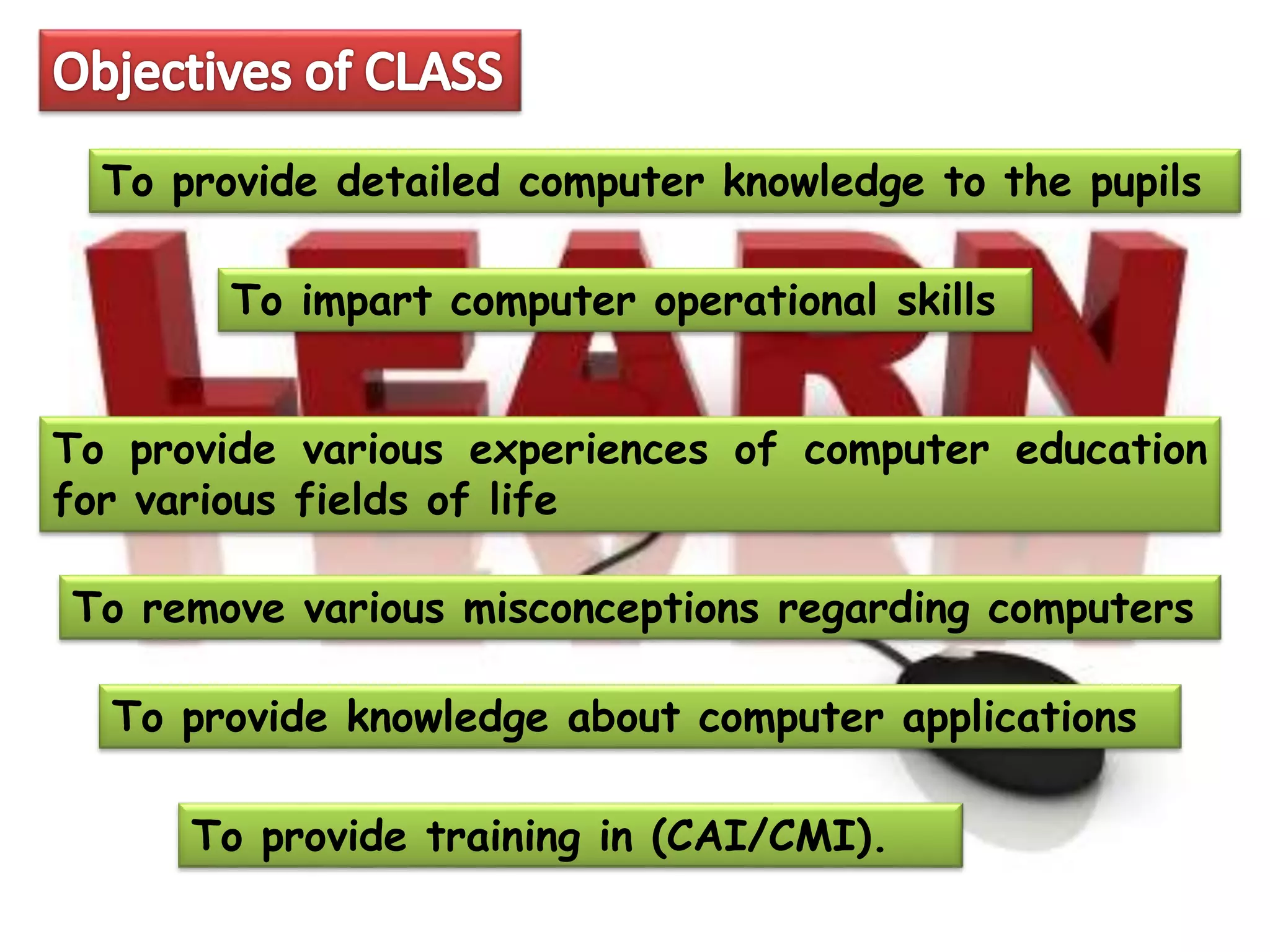 To provide training in (CAI/CMI).
To provide detailed computer knowledge to the pupils
To impart computer operational skills
To provide various experiences of computer education
for various fields of life
To remove various misconceptions regarding computers
To provide knowledge about computer applications
 