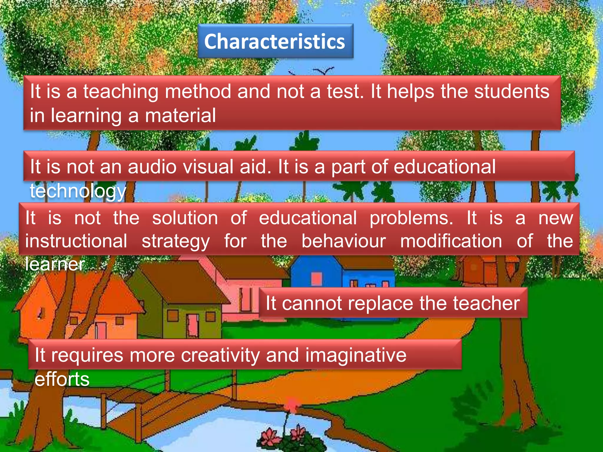 Characteristics
It is not the solution of educational problems. It is a new
instructional strategy for the behaviour modification of the
learner
It is a teaching method and not a test. It helps the students
in learning a material
It is not an audio visual aid. It is a part of educational
technology
It cannot replace the teacher
It requires more creativity and imaginative
efforts
 