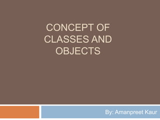 CONCEPT OF
CLASSES AND
OBJECTS
By: Amanpreet Kaur
 