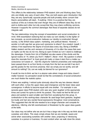 Amelia Cranstoun
Media, identities & representations
This differs to the relationship between PHD student John and Working class Terry,
who are initially very wary of each other. They are both aware upon introduction that
they are very dynamically opposite people and both privately share concern that
they're personalities will clash. If anything I think it is a positive that they are
cautious of this as it shows that even though they are of different class they do not
wish to dislike each other but only accept that they may share conflicting opinions.
However it supports the common stereotype that those of separate classes do not
integrate well.
The two relationships bring the concept of essentialism and social construction to
mind. With essentialism believing that we make our own identity it is the lighter of
two concepts, as social construction believes our identity is constructed through
society, i.e the British class system, marketing, and political interest. However, I
wonder is it with age that we grow such ignorance to others? As a student myself, I
witness if not experience the stigma of social class every day. Being a Sheffield
Hallam student and the arch nemesis of University of it is often the cases that even
on nights out the two do not mix. Being as open minded as I am I stand to challenge
the stereotype. Friends from Uni of Sheffield are also aware of this divide and the
typical routine of: ‘Hi, where you from?, Hallam?...Never mind’. My question is where
does this resonate from? Is it just good old rivalry or does it stem from a matter our
conscience isn’t aware of… had this stigma for redbrick universities and metropolitan
been passed down to us from family or simply from the fact we are told if we don’t
get the grades for the red brick university then we simply are not worthy and will
amount to nothing? So, can we really be blamed for our ignorance?
It would be nice to think we live in a utopian sate where image and status doesn’t
matter however my perception would be that the connotations of social construction
are much likelier the realistic option.
If there was anything I noticed quite obviously about the way two classes interact
with each other, is how the upper class used divergence and the lower class used
convergence in efforts to become equal with one another. For example in one
episode upper class PHD student John was very quiet, laughed at the appropriate
times and curved his spine to shrink his posture. This made me feel he felt out of
place and wanted to seem smaller and hide from socialising from the group. In
contradiction to this working-class character Ita used large hand gestures, laughed
too loudly and had very excited facial expressions throughout most conversations.
This suggested that she felt she needed to be a larger character and compete for
attentions, inferring she felt overshadowed or threatened by the upper class guests
at the table.
Our class may not define who we are but it has a large role in the way we think about
ourselves and others. This study simply shows that we are mentally aware and
active when associating ourselves with another class, projecting or introducing
ourselves to a person or business; it’s even evident when we walk down the street.
 