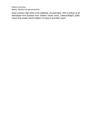 Amelia Cranstoun
Media, identities & representations
Every common high street is the waterhole of social class. With a mixture of all
stereotypes from business men, builders, house mums, underprivileged, public
school and private school children it is easy to pick them apart.
 