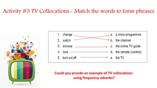 Could you provde an example of TV collocations
using frequency adverbs?
Activity #3 TV Collocations.- Match the words to form phrases
 