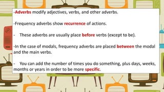 -Adverbs modify adjectives, verbs, and other adverbs.
-Frequency adverbs show recurrence of actions.
- These adverbs are usually place before verbs (except to be).
-In the case of modals, frequency adverbs are placed between the modal
and the main verbs.
- You can add the number of times you do something, plus days, weeks,
months or years in order to be more specific.
 
