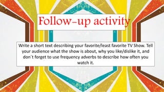 Follow-up activity
Write a short text describing your favorite/least favorite TV Show. Tell
your audience what the show is about, why you like/dislike it, and
don´t forget to use frequency adverbs to describe how often you
watch it.
 
