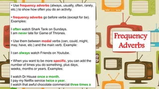 • Use frequency adverbs (always, usually, often, rarely,
etc.) to show how often you do an activity.
• frequency adverbs go before verbs (except for be).
Examples:
I often watch Shark Tank on Sundays.
I am never late for Game of Thrones.
• Use them between modal verbs (can, could, might,
may, have, etc.) and the main verb. Example:
I can always watch Friends on Youtube.
• When you want to be more specific, you can add the
number of times you do something, plus days,
weeks, months or years. Examples:
I watch Dr House once a month.
I pay my Netflix service twice a year.
I watch that awful chocolate commercial three times a
Frequency
Adverbs
 
