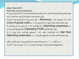 eûavcAvq weeiYx
Multi Step Income Statement
†h Avq weeiYx‡Z e¨emvq cÖwZôv‡bi wbU jvf ev wbU ¶wZ wbY©‡q GKvwaK
avce¨enviKivnq Zv‡KeûavcAvq weeiYx e‡j|
G ai‡Yi Avq weeiYx‡Z cÖ_g av‡c ivR¯^ (Revenue) †_‡K wewµZ `ª‡e¨i LiP
(Cost of goods sold) ev` w`‡q †gvUjvf ev†gvU¶wZwbY©q Kiv nq|
Gi wØZxq av‡c †gvU jvf †_‡K cwiPvjb LiP (Operating expenses) ev`
w`‡q cwiPvjb gybvdv (Operating Profit)wbY©q Kiv nq|
Gi Z…Zxq av‡c cwiPvjb gybvdv †_‡K wbU AcwiPvjb LiP (Net Non
Operating expenses) ev`w`‡q wbU gybvdv ev¶wZwbY©q Kiv nq|
cÖK…Ztc‡¶eûavcAvq weeiYx‡Z †gvU4wU avc ev¯—i _v‡K| h_v
K)ivR¯^ (L) wewµZ `ª‡e¨ie¨q(M)cwiPvjb e¨q(N)AcwiPvjb gybvdv|
 