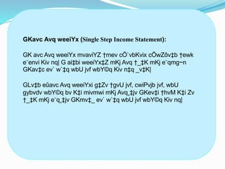 GKavc Avq weeiYx (Single Step Income Statement):
GK avc Avq weeiYx mvaviYZ †mev cÖ`vbKvix cÖwZôv‡b †ewk
e¨envi Kiv nq| G ai‡bi weeiYx‡Z mKj Avq †_‡K mKj e¨qmg~n
GKav‡c ev` w`‡q wbU jvf wbY©q Kiv n‡q _v‡K|
GLv‡b eûavc Avq weeiYxi g‡Zv †gvU jvf, cwiPvjb jvf, wbU
gybvdv wbY©q bv K‡i mivmwi mKj Avq¸‡jv GKev‡i †hvM K‡i Zv
†_‡K mKj e¨q¸‡jv GKmv‡_ ev` w`‡q wbU jvf wbY©q Kiv nq|
 