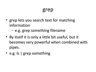 grep
• grep lets you search text for matching
information
– e.g. grep something filename
• By itself it is only a little bit useful, but it
becomes very powerful when combined with
pipes.
• e.g. ls | grep something
 