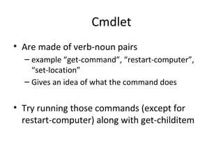 Cmdlet
• Are made of verb-noun pairs
– example “get-command”, “restart-computer”,
“set-location”
– Gives an idea of what the command does
• Try running those commands (except for
restart-computer) along with get-childitem
 