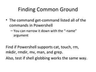 Finding Common Ground
• The command get-command listed all of the
commands in Powershell
– You can narrow it down with the “-name”
argument
Find if Powershell supports cat, touch, rm,
mkdir, rmdir, mv, man, and grep.
Also, test if shell globbing works the same way.
 
