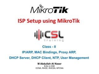 ISP Setup using MikroTik
Class - II
IP/ARP, MAC Bindings, Proxy ARP,
DHCP Server, DHCP Client, NTP, User Management
M Abdullah Al Naser
B.Sc in CSE
CCNA, RHCE, RHCSA, MTCNA
 