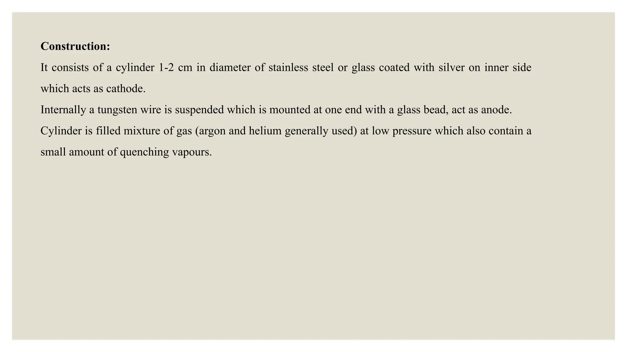 Construction:
It consists of a cylinder 1-2 cm in diameter of stainless steel or glass coated with silver on inner side
which acts as cathode.
Internally a tungsten wire is suspended which is mounted at one end with a glass bead, act as anode.
Cylinder is filled mixture of gas (argon and helium generally used) at low pressure which also contain a
small amount of quenching vapours.
 