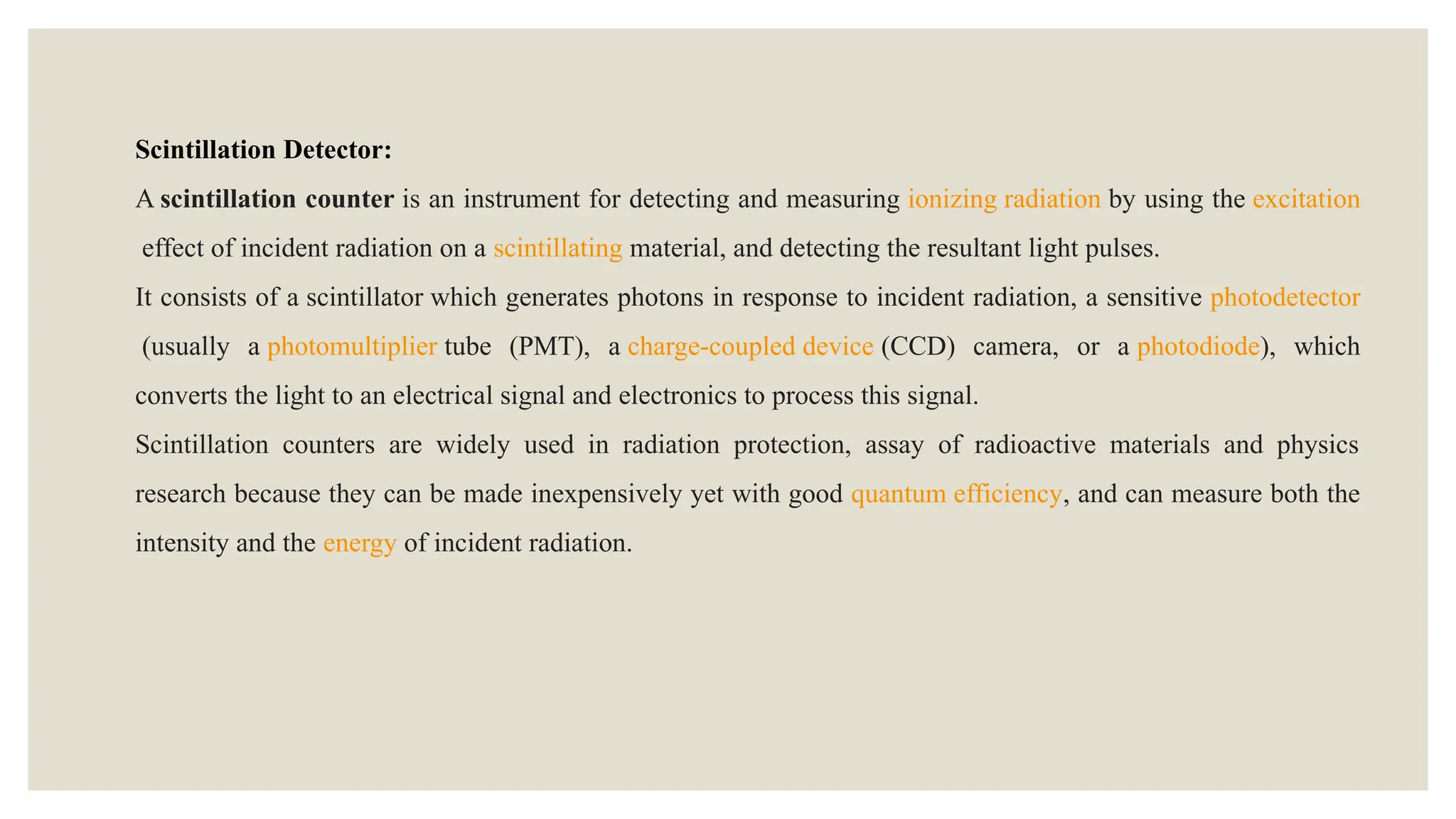 Scintillation Detector:
A scintillation counter is an instrument for detecting and measuring ionizing radiation by using the excitation
effect of incident radiation on a scintillating material, and detecting the resultant light pulses.
It consists of a scintillator which generates photons in response to incident radiation, a sensitive photodetector
(usually a photomultiplier tube (PMT), a charge-coupled device (CCD) camera, or a photodiode), which
converts the light to an electrical signal and electronics to process this signal.
Scintillation counters are widely used in radiation protection, assay of radioactive materials and physics
research because they can be made inexpensively yet with good quantum efficiency, and can measure both the
intensity and the energy of incident radiation.
 