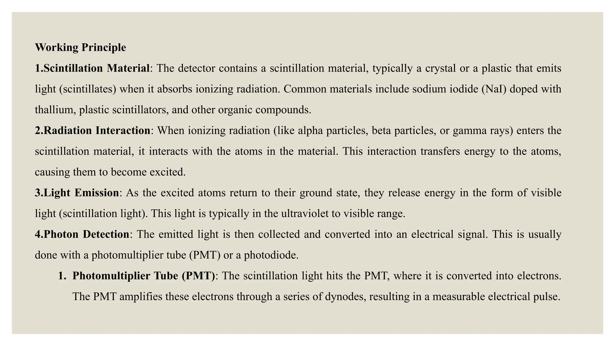 Working Principle
1.Scintillation Material: The detector contains a scintillation material, typically a crystal or a plastic that emits
light (scintillates) when it absorbs ionizing radiation. Common materials include sodium iodide (NaI) doped with
thallium, plastic scintillators, and other organic compounds.
2.Radiation Interaction: When ionizing radiation (like alpha particles, beta particles, or gamma rays) enters the
scintillation material, it interacts with the atoms in the material. This interaction transfers energy to the atoms,
causing them to become excited.
3.Light Emission: As the excited atoms return to their ground state, they release energy in the form of visible
light (scintillation light). This light is typically in the ultraviolet to visible range.
4.Photon Detection: The emitted light is then collected and converted into an electrical signal. This is usually
done with a photomultiplier tube (PMT) or a photodiode.
1. Photomultiplier Tube (PMT): The scintillation light hits the PMT, where it is converted into electrons.
The PMT amplifies these electrons through a series of dynodes, resulting in a measurable electrical pulse.
 