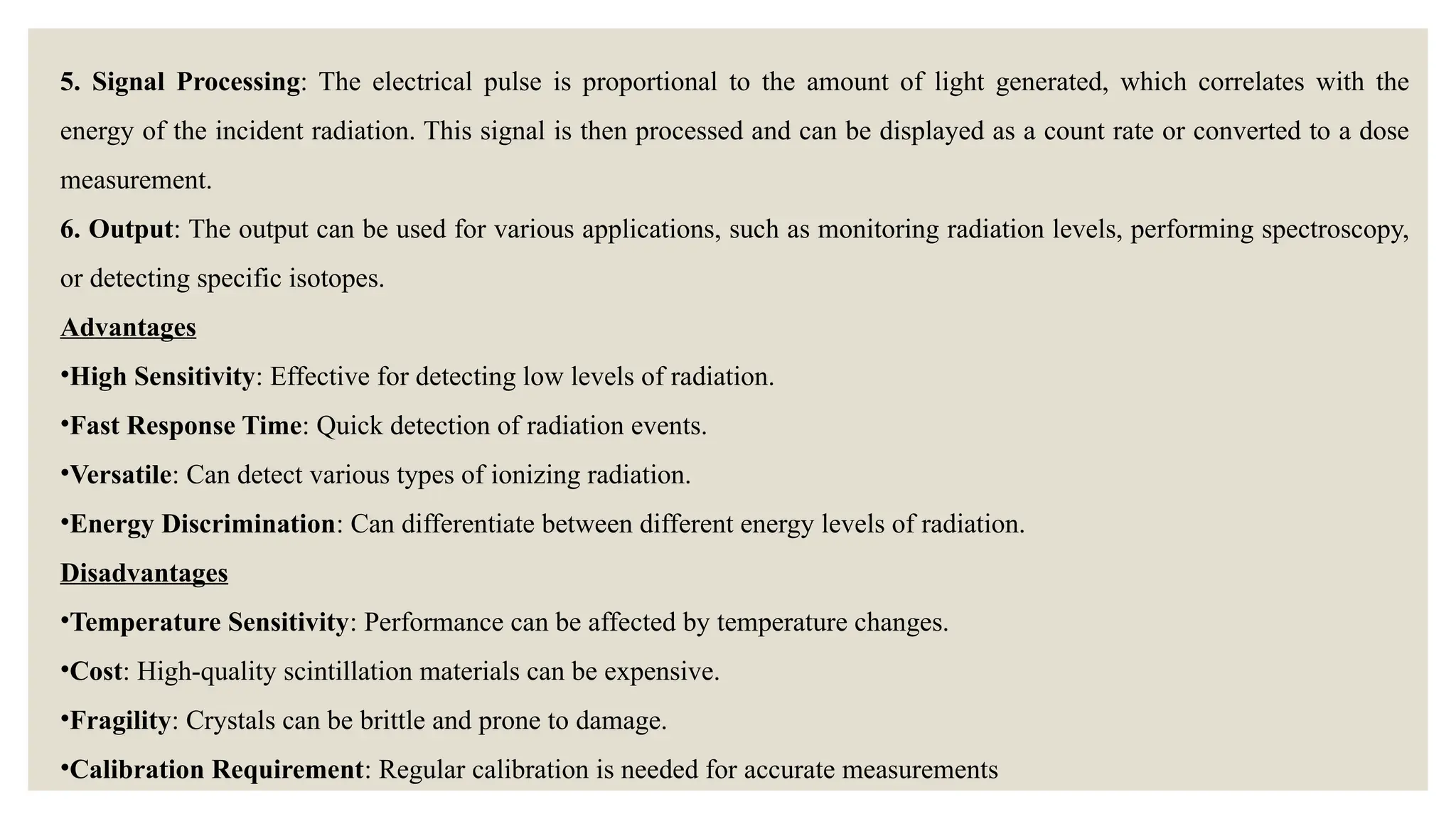5. Signal Processing: The electrical pulse is proportional to the amount of light generated, which correlates with the
energy of the incident radiation. This signal is then processed and can be displayed as a count rate or converted to a dose
measurement.
6. Output: The output can be used for various applications, such as monitoring radiation levels, performing spectroscopy,
or detecting specific isotopes.
Advantages
•High Sensitivity: Effective for detecting low levels of radiation.
•Fast Response Time: Quick detection of radiation events.
•Versatile: Can detect various types of ionizing radiation.
•Energy Discrimination: Can differentiate between different energy levels of radiation.
Disadvantages
•Temperature Sensitivity: Performance can be affected by temperature changes.
•Cost: High-quality scintillation materials can be expensive.
•Fragility: Crystals can be brittle and prone to damage.
•Calibration Requirement: Regular calibration is needed for accurate measurements
 