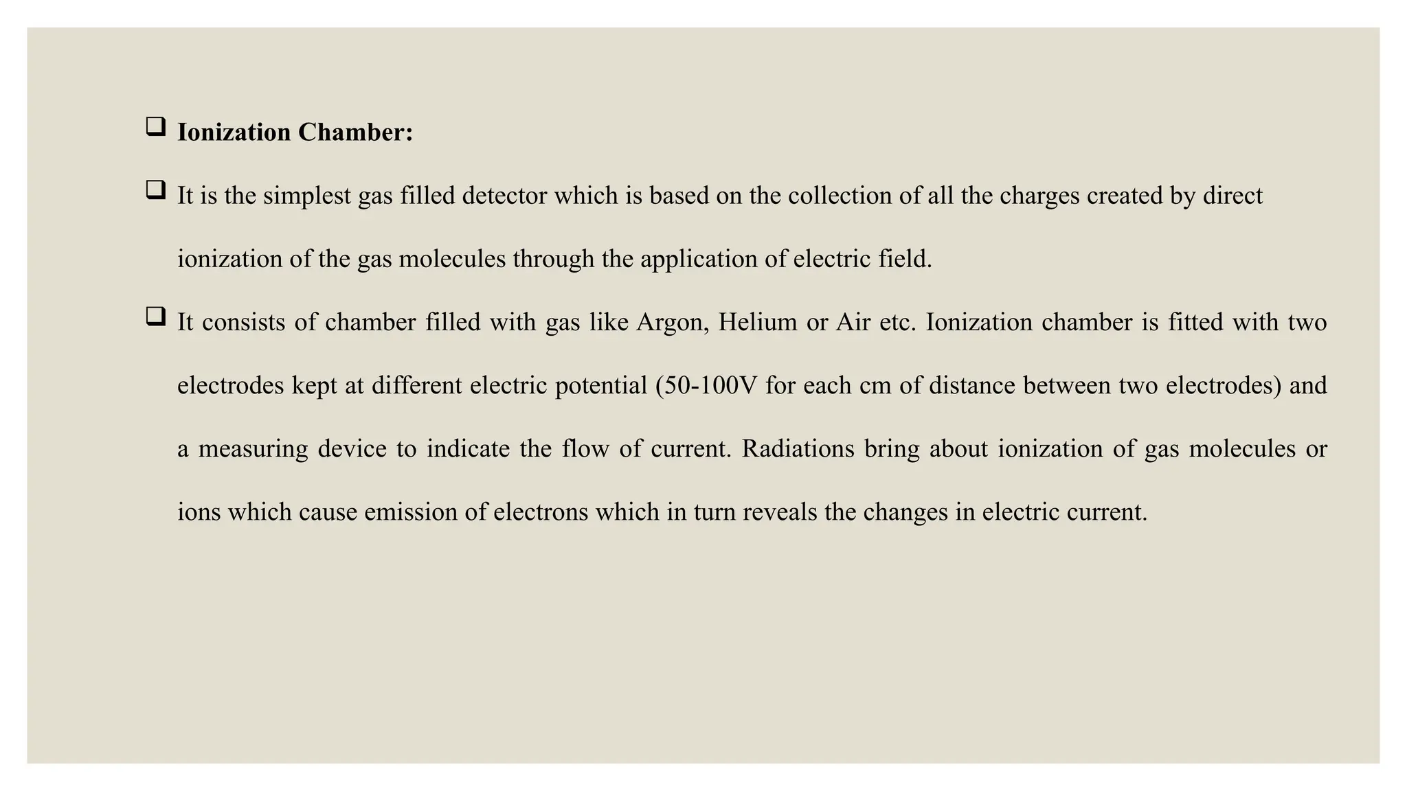  Ionization Chamber:
 It is the simplest gas filled detector which is based on the collection of all the charges created by direct
ionization of the gas molecules through the application of electric field.
 It consists of chamber filled with gas like Argon, Helium or Air etc. Ionization chamber is fitted with two
electrodes kept at different electric potential (50-100V for each cm of distance between two electrodes) and
a measuring device to indicate the flow of current. Radiations bring about ionization of gas molecules or
ions which cause emission of electrons which in turn reveals the changes in electric current.
 