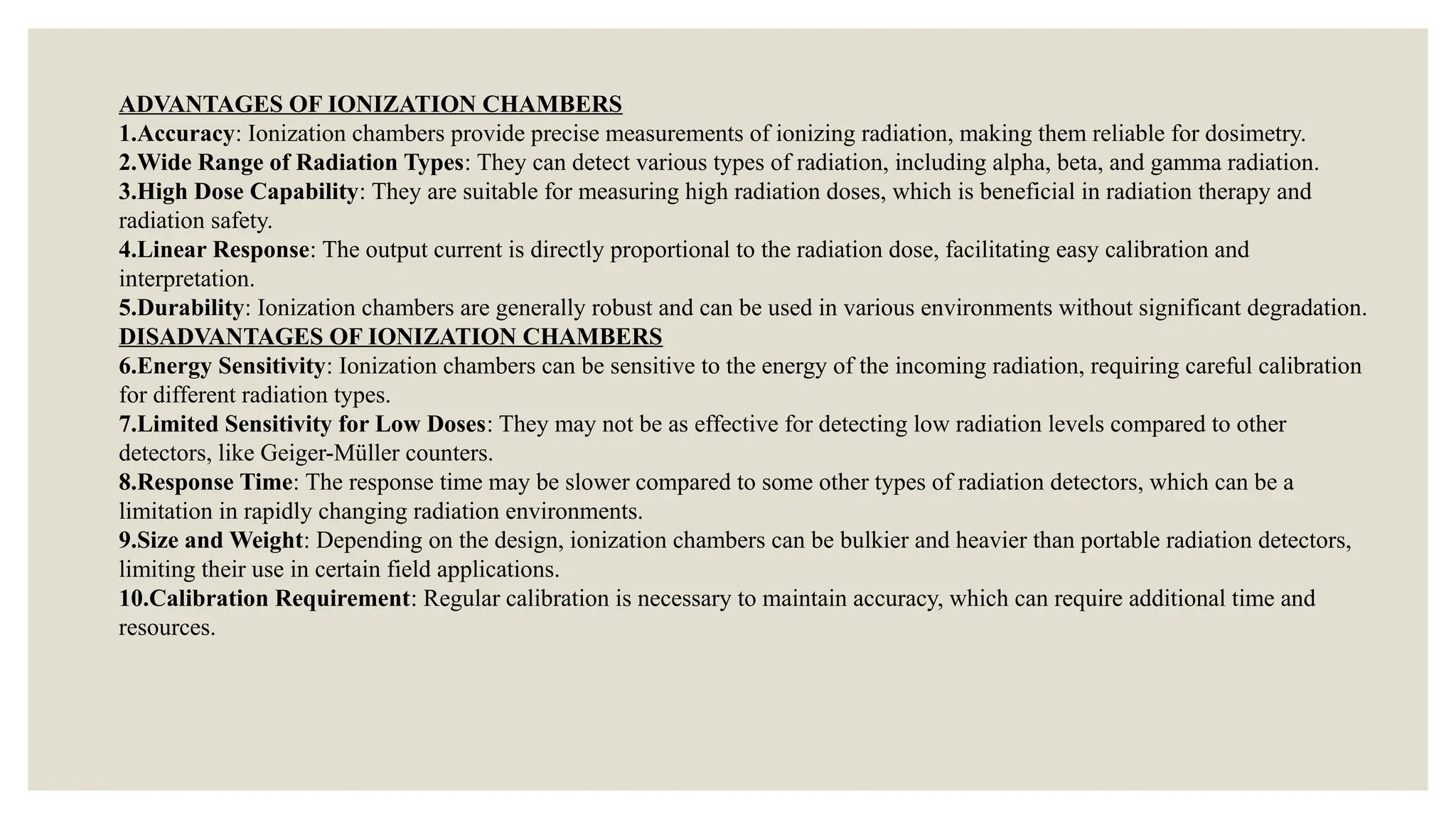 ADVANTAGES OF IONIZATION CHAMBERS
1.Accuracy: Ionization chambers provide precise measurements of ionizing radiation, making them reliable for dosimetry.
2.Wide Range of Radiation Types: They can detect various types of radiation, including alpha, beta, and gamma radiation.
3.High Dose Capability: They are suitable for measuring high radiation doses, which is beneficial in radiation therapy and
radiation safety.
4.Linear Response: The output current is directly proportional to the radiation dose, facilitating easy calibration and
interpretation.
5.Durability: Ionization chambers are generally robust and can be used in various environments without significant degradation.
DISADVANTAGES OF IONIZATION CHAMBERS
6.Energy Sensitivity: Ionization chambers can be sensitive to the energy of the incoming radiation, requiring careful calibration
for different radiation types.
7.Limited Sensitivity for Low Doses: They may not be as effective for detecting low radiation levels compared to other
detectors, like Geiger-Müller counters.
8.Response Time: The response time may be slower compared to some other types of radiation detectors, which can be a
limitation in rapidly changing radiation environments.
9.Size and Weight: Depending on the design, ionization chambers can be bulkier and heavier than portable radiation detectors,
limiting their use in certain field applications.
10.Calibration Requirement: Regular calibration is necessary to maintain accuracy, which can require additional time and
resources.
 