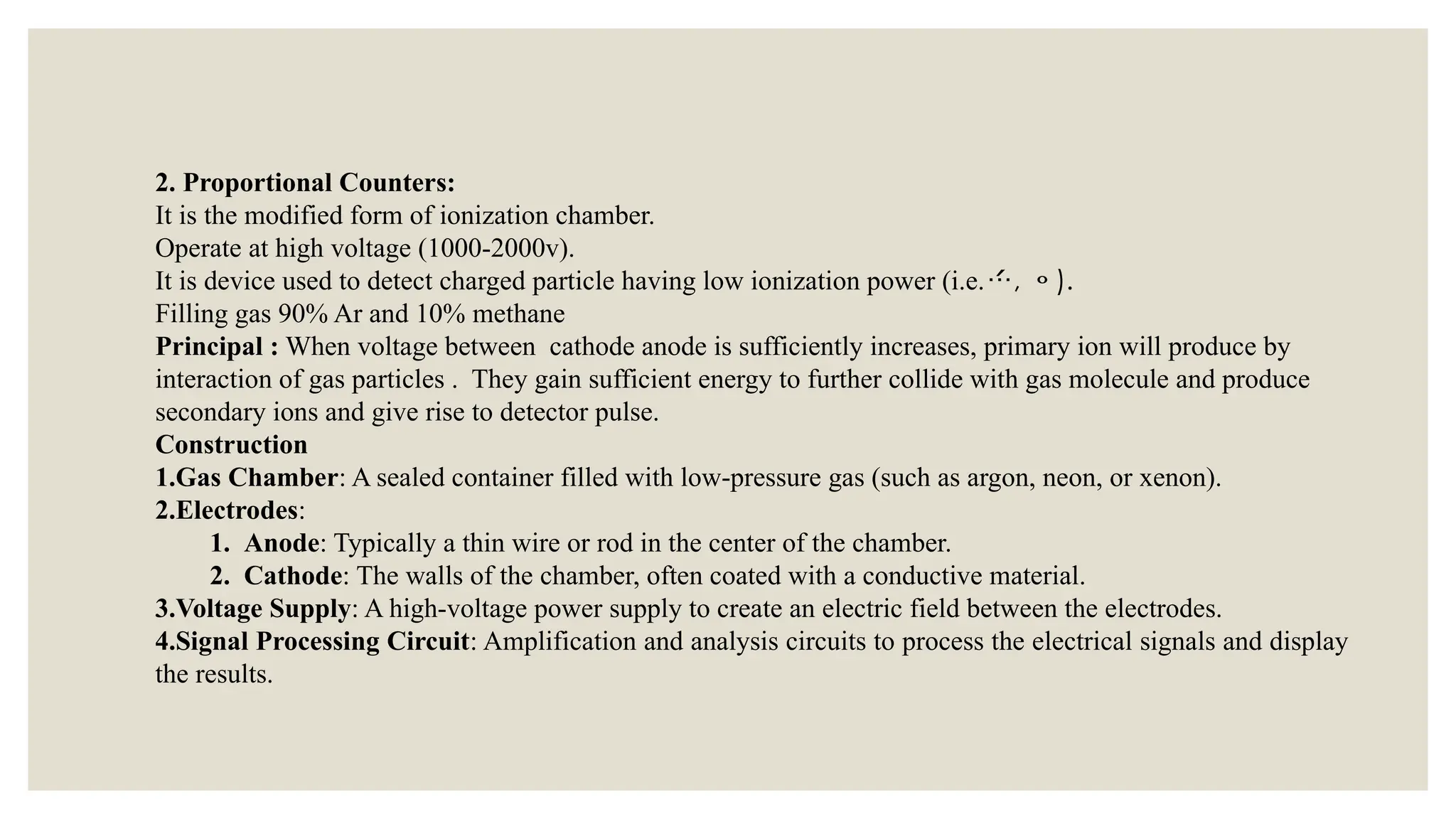 2. Proportional Counters:
It is the modified form of ionization chamber.
Operate at high voltage (1000-2000v).
It is device used to detect charged particle having low ionization power (i.e., ).
Filling gas 90% Ar and 10% methane
Principal : When voltage between cathode anode is sufficiently increases, primary ion will produce by
interaction of gas particles . They gain sufficient energy to further collide with gas molecule and produce
secondary ions and give rise to detector pulse.
Construction
1.Gas Chamber: A sealed container filled with low-pressure gas (such as argon, neon, or xenon).
2.Electrodes:
1. Anode: Typically a thin wire or rod in the center of the chamber.
2. Cathode: The walls of the chamber, often coated with a conductive material.
3.Voltage Supply: A high-voltage power supply to create an electric field between the electrodes.
4.Signal Processing Circuit: Amplification and analysis circuits to process the electrical signals and display
the results.
 