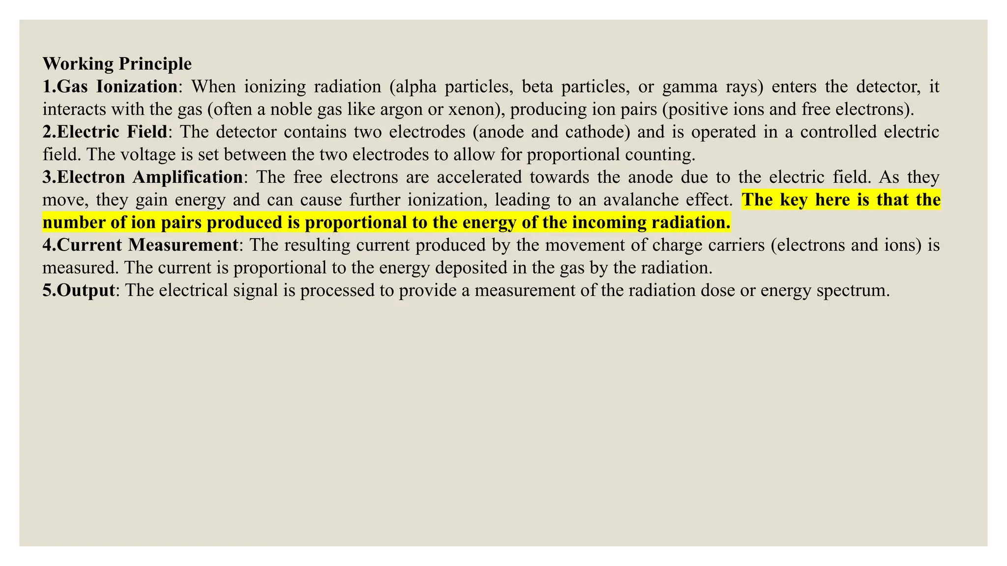 Working Principle
1.Gas Ionization: When ionizing radiation (alpha particles, beta particles, or gamma rays) enters the detector, it
interacts with the gas (often a noble gas like argon or xenon), producing ion pairs (positive ions and free electrons).
2.Electric Field: The detector contains two electrodes (anode and cathode) and is operated in a controlled electric
field. The voltage is set between the two electrodes to allow for proportional counting.
3.Electron Amplification: The free electrons are accelerated towards the anode due to the electric field. As they
move, they gain energy and can cause further ionization, leading to an avalanche effect. The key here is that the
number of ion pairs produced is proportional to the energy of the incoming radiation.
4.Current Measurement: The resulting current produced by the movement of charge carriers (electrons and ions) is
measured. The current is proportional to the energy deposited in the gas by the radiation.
5.Output: The electrical signal is processed to provide a measurement of the radiation dose or energy spectrum.
 