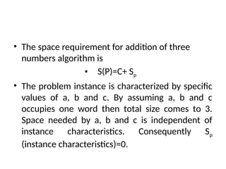 • The space requirement for addition of three
numbers algorithm is
• S(P)=C+ Sp
• The problem instance is characterized by specific
values of a, b and c. By assuming a, b and c
occupies one word then total size comes to 3.
Space needed by a, b and c is independent of
instance characteristics. Consequently Sp
(instance characteristics)=0.
 
