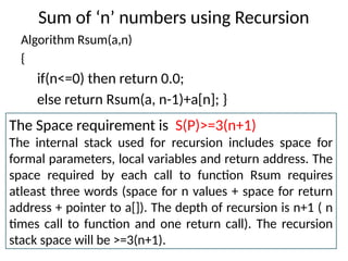 Sum of ‘n’ numbers using Recursion
Algorithm Rsum(a,n)
{
if(n<=0) then return 0.0;
else return Rsum(a, n-1)+a[n]; }
The Space requirement is S(P)>=3(n+1)
The internal stack used for recursion includes space for
formal parameters, local variables and return address. The
space required by each call to function Rsum requires
atleast three words (space for n values + space for return
address + pointer to a[]). The depth of recursion is n+1 ( n
times call to function and one return call). The recursion
stack space will be >=3(n+1).
 