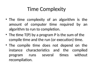 Time Complexity
• The time complexity of an algorithm is the
amount of computer time required by an
algorithm to run to completion.
• The time T(P) by a program P is the sum of the
compile time and the run (or execution) time.
• The compile time does not depend on the
instance characteristics and the compiled
program runs several times without
recompilation.
 
