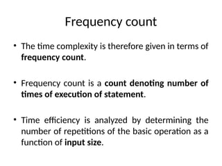 Frequency count
• The time complexity is therefore given in terms of
frequency count.
• Frequency count is a count denoting number of
times of execution of statement.
• Time efficiency is analyzed by determining the
number of repetitions of the basic operation as a
function of input size.
 