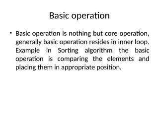 Basic operation
• Basic operation is nothing but core operation,
generally basic operation resides in inner loop.
Example in Sorting algorithm the basic
operation is comparing the elements and
placing them in appropriate position.
 
