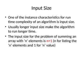 Input Size
• One of the instance characteristics for run
time complexity of an algorithm is input size.
• Usually longer input size make the algorithm
to run longer time.
• The input size for the problem of summing an
array with ‘n’ elements is n+1 (n for listing the
‘n’ elements and 1 for ‘n’ value)
 