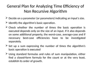 General Plan for Analyzing Time Efficiency of
Non Recursive Algorithm
 Decide on a parameter (or parameters) indicating an input’s size.
 Identify the algorithm’s basic operation.
 Check whether the number of times the basic operation is
executed depends only on the size of an input. If it also depends
on some additional property, the worst-case, average-case and if
necessary best-case efficiencies have to be investigated
separately.
 Set up a sum expressing the number of times the algorithm’s
basic operation is executed
 Using standard formulas and rules of sum manipulation, either
find a closed-form formula for the count or at the very least,
establish its order of growth.
 