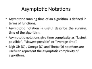 Asymptotic Notations
• Asymptotic running time of an algorithm is defined in
terms of functions.
• Asymptotic notation is useful describe the running
time of the algorithm.
• Asymptotic notations give time complexity as “fastest
possible”, “slowest possible” or “average time”.
• Bigh Oh (Ο) , Omega (Ω) and Theta (Θ) notations are
useful to represent the asymptotic complexity of
algorithms.
 