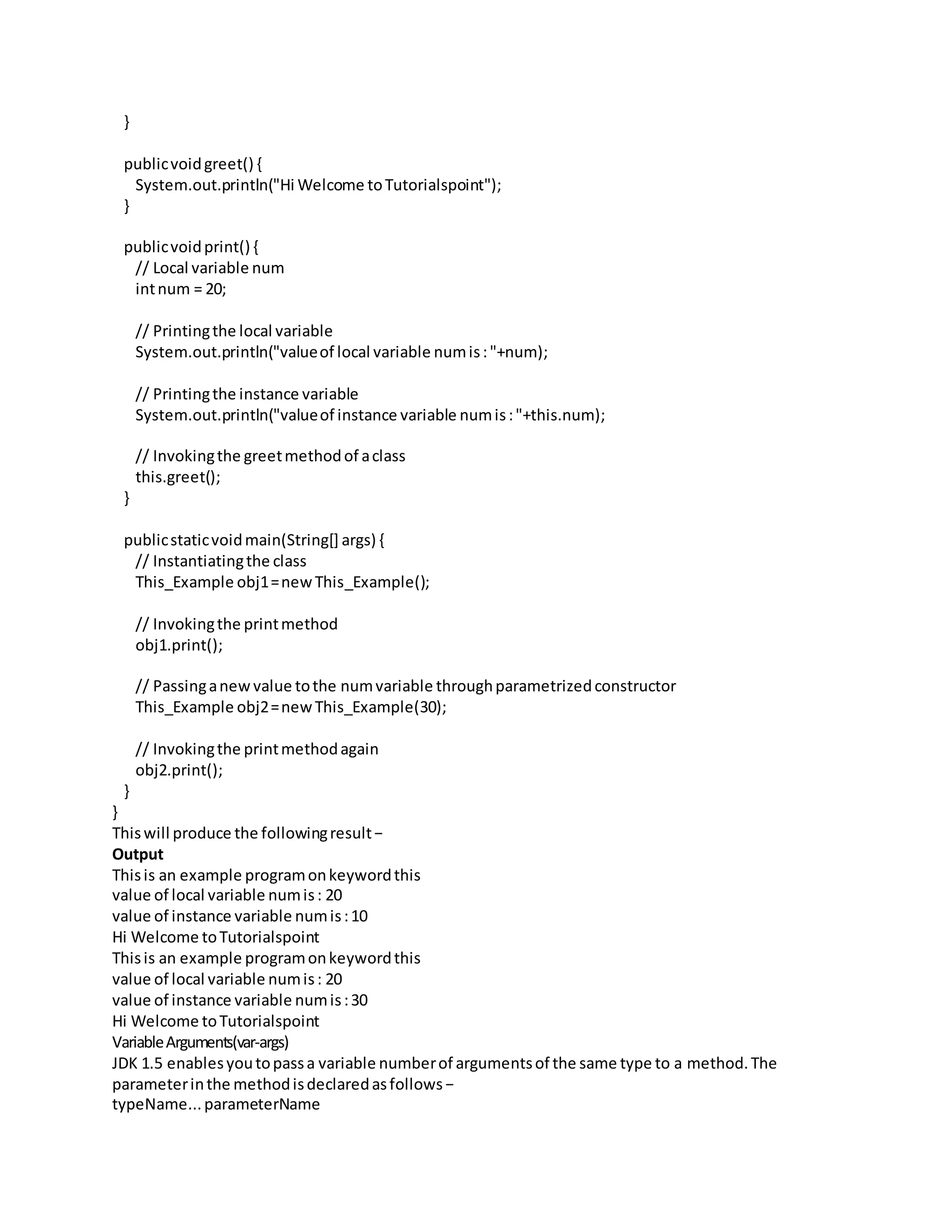 }
publicvoidgreet() {
System.out.println("Hi Welcome toTutorialspoint");
}
publicvoidprint() {
// Local variable num
intnum = 20;
// Printingthe local variable
System.out.println("valueof local variable numis:"+num);
// Printingthe instance variable
System.out.println("valueof instance variable numis:"+this.num);
// Invokingthe greetmethodof aclass
this.greet();
}
publicstaticvoidmain(String[] args) {
// Instantiatingthe class
This_Example obj1=newThis_Example();
// Invokingthe printmethod
obj1.print();
// Passinganewvalue tothe numvariable throughparametrizedconstructor
This_Example obj2=newThis_Example(30);
// Invokingthe printmethodagain
obj2.print();
}
}
Thiswill produce the followingresult−
Output
Thisis an example programonkeywordthis
value of local variable numis: 20
value of instance variable numis:10
Hi Welcome toTutorialspoint
Thisis an example programonkeywordthis
value of local variable numis: 20
value of instance variable numis:30
Hi Welcome toTutorialspoint
VariableArguments(var-args)
JDK 1.5 enablesyoutopassa variable numberof argumentsof the same type to a method.The
parameterinthe methodisdeclaredasfollows−
typeName...parameterName
 