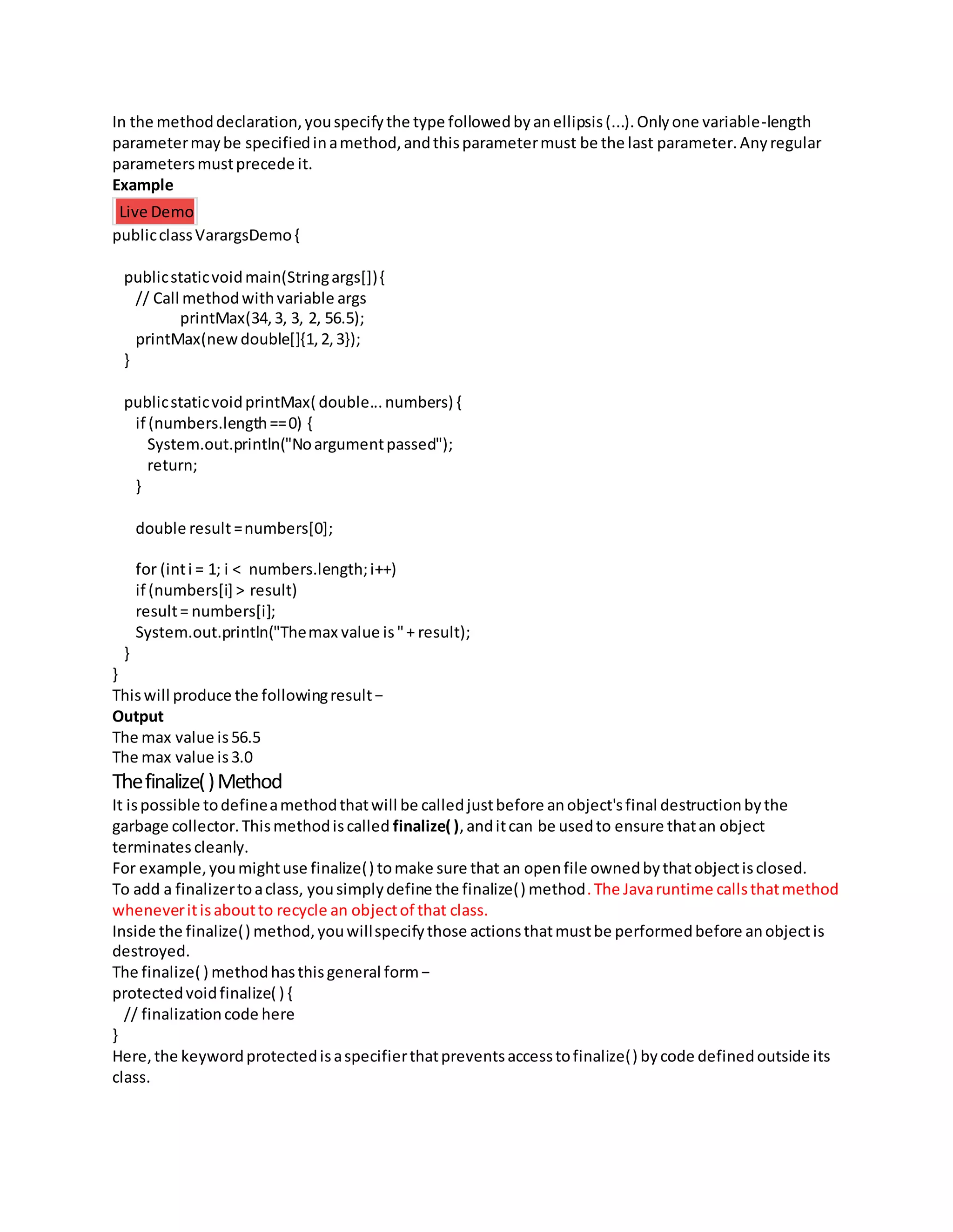 In the methoddeclaration,youspecifythe type followedbyanellipsis(...).Onlyone variable-length
parametermaybe specifiedinamethod,andthisparametermust be the last parameter.Anyregular
parametersmustprecede it.
Example
Live Demo
publicclassVarargsDemo{
publicstaticvoidmain(Stringargs[]){
// Call methodwithvariable args
printMax(34,3, 3, 2, 56.5);
printMax(newdouble[]{1,2,3});
}
publicstaticvoidprintMax( double...numbers) {
if (numbers.length==0) {
System.out.println("Noargumentpassed");
return;
}
double result =numbers[0];
for (inti = 1; i < numbers.length;i++)
if (numbers[i] > result)
result= numbers[i];
System.out.println("Themax value is"+ result);
}
}
Thiswill produce the followingresult−
Output
The max value is56.5
The max value is3.0
Thefinalize()Method
It ispossible todefineamethodthatwill be calledjustbefore anobject'sfinal destructionbythe
garbage collector.Thismethodiscalled finalize( ),anditcan be usedto ensure thatan object
terminates cleanly.
For example,youmightuse finalize() tomake sure that an openfile ownedbythatobjectisclosed.
To add a finalizertoaclass, yousimplydefine the finalize() method.The Javaruntime callsthatmethod
wheneveritisaboutto recycle an objectof that class.
Inside the finalize() method,youwillspecifythose actionsthatmustbe performedbefore anobjectis
destroyed.
The finalize( ) methodhasthisgeneral form−
protectedvoidfinalize( ) {
// finalizationcode here
}
Here,the keywordprotectedisaspecifierthatpreventsaccesstofinalize() bycode definedoutside its
class.
 