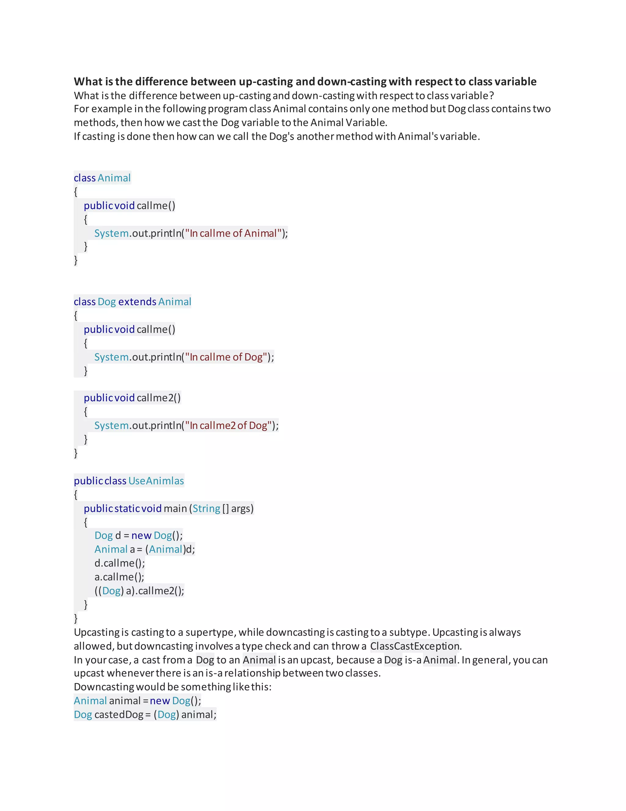 What is the difference between up-casting and down-casting with respect to class variable
What isthe difference betweenup-castinganddown-castingwithrespecttoclassvariable?
For example inthe followingprogramclassAnimal containsonlyone methodbutDogclasscontainstwo
methods,thenhowwe castthe Dog variable tothe Animal Variable.
If casting isdone thenhowcan we call the Dog's anothermethodwithAnimal'svariable.
classAnimal
{
publicvoidcallme()
{
System.out.println("Incallme of Animal");
}
}
classDog extends Animal
{
publicvoidcallme()
{
System.out.println("Incallme of Dog");
}
publicvoidcallme2()
{
System.out.println("Incallme2of Dog");
}
}
publicclassUseAnimlas
{
publicstaticvoidmain(String[] args)
{
Dog d = new Dog();
Animal a= (Animal)d;
d.callme();
a.callme();
((Dog) a).callme2();
}
}
Upcastingis castingto a supertype,while downcastingiscastingtoa subtype.Upcastingisalways
allowed,butdowncasting involvesatype checkand can throw a ClassCastException.
In yourcase,a cast froma Dog to an Animal isanupcast, because aDog is-aAnimal.Ingeneral,youcan
upcast wheneverthere isanis-arelationshipbetweentwoclasses.
Downcastingwouldbe somethinglikethis:
Animal animal =new Dog();
Dog castedDog= (Dog) animal;
 