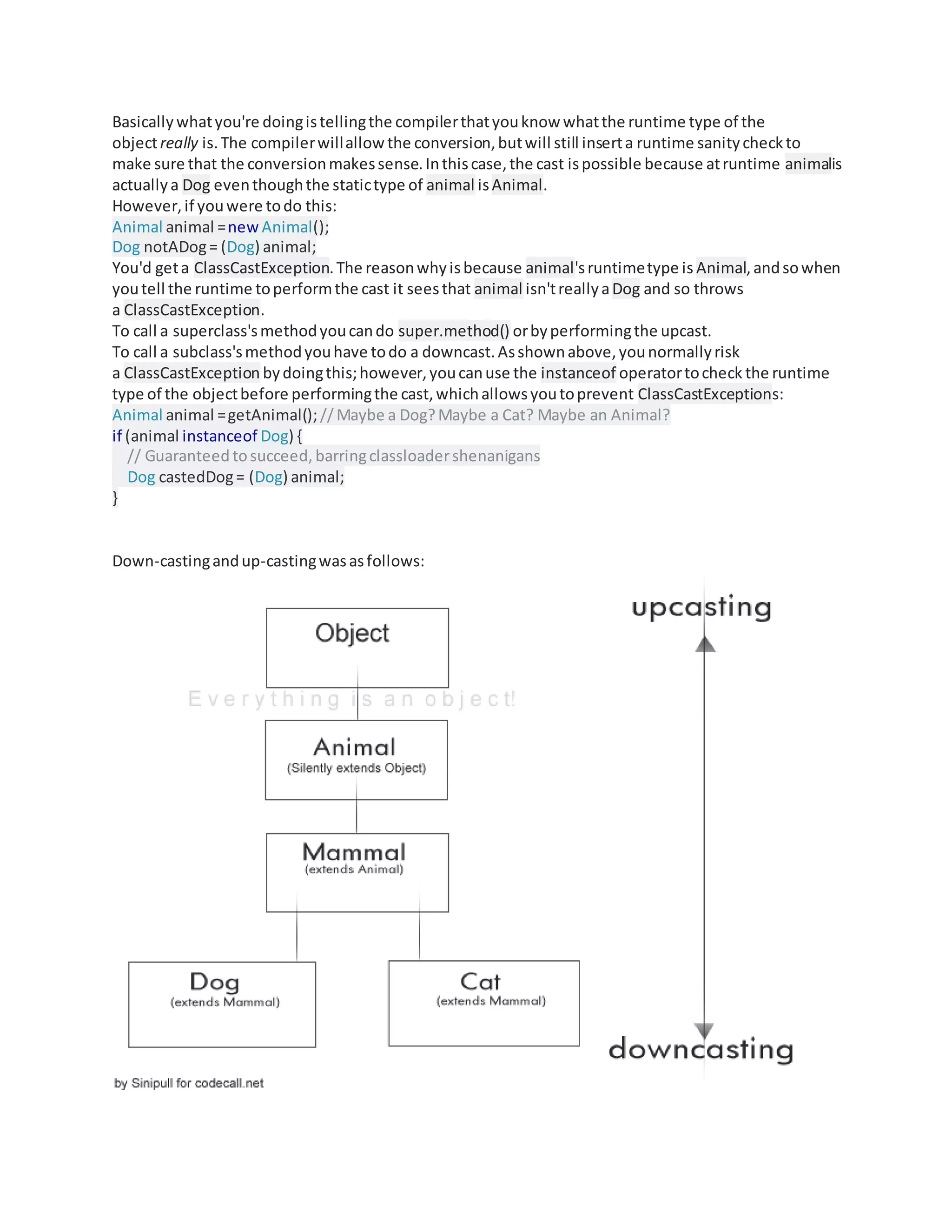 Basicallywhatyou're doingistellingthe compilerthatyouknow whatthe runtime type of the
objectreally is.The compilerwillallow the conversion,butwill still inserta runtime sanitycheckto
make sure that the conversionmakessense.Inthiscase,the cast ispossible because atruntime animalis
actuallya Dog eventhoughthe statictype of animal isAnimal.
However,if youwere todo this:
Animal animal =new Animal();
Dog notADog= (Dog) animal;
You'd geta ClassCastException.The reasonwhyisbecause animal'sruntimetype is Animal,andsowhen
youtell the runtime toperformthe cast it seesthat animal isn'treallyaDog and so throws
a ClassCastException.
To call a superclass'smethodyoucando super.method() orbyperformingthe upcast.
To call a subclass'smethodyouhave todo a downcast.Asshownabove,younormallyrisk
a ClassCastException bydoingthis;however,youcanuse the instanceof operatortocheck the runtime
type of the objectbefore performingthe cast,whichallowsyoutoprevent ClassCastExceptions:
Animal animal =getAnimal();//Maybe a Dog?Maybe a Cat? Maybe an Animal?
if (animal instanceof Dog) {
// Guaranteed tosucceed, barringclassloadershenanigans
Dog castedDog= (Dog) animal;
}
Down-castingandup-castingwasasfollows:
 