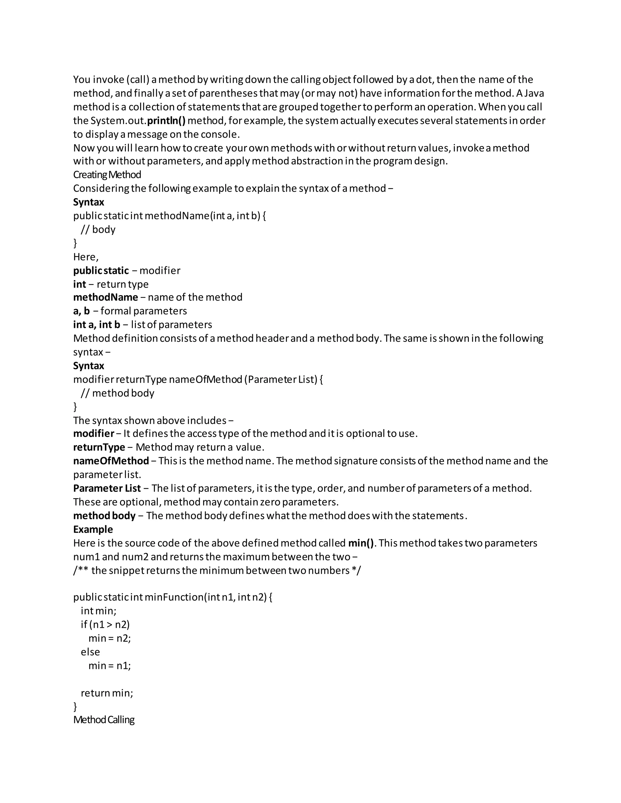 You invoke (call) amethodbywritingdownthe callingobjectfollowed byadot,thenthe name of the
method,andfinallyasetof parenthesesthatmay(ormay not) have informationforthe method.A Java
methodisa collectionof statementsthatare groupedtogethertoperformanoperation.Whenyoucall
the System.out.println() method,forexample,the systemactuallyexecutesseveral statementsinorder
to displayamessage onthe console.
Nowyouwill learnhowtocreate yourownmethodswithorwithoutreturnvalues,invokeamethod
withor withoutparameters,andapplymethodabstractioninthe programdesign.
CreatingMethod
Consideringthe followingexample toexplainthe syntax of amethod−
Syntax
publicstaticintmethodName(inta,intb) {
// body
}
Here,
publicstatic − modifier
int − returntype
methodName − name of the method
a, b − formal parameters
int a, int b − listof parameters
Methoddefinitionconsistsof amethodheaderanda methodbody.The same isshowninthe following
syntax −
Syntax
modifierreturnType nameOfMethod(ParameterList) {
// methodbody
}
The syntax shownabove includes−
modifier− It definesthe accesstype of the methodanditis optional touse.
returnType − Methodmay returna value.
nameOfMethod− Thisis the methodname.The methodsignature consistsof the methodname and the
parameterlist.
Parameter List − The listof parameters,itisthe type,order,and numberof parametersof a method.
These are optional,methodmaycontainzeroparameters.
methodbody − The methodbodydefineswhatthe methoddoeswiththe statements.
Example
Here is the source code of the above definedmethodcalled min().Thismethodtakestwoparameters
num1 and num2 andreturnsthe maximumbetweenthe two−
/** the snippetreturnsthe minimumbetweentwonumbers*/
publicstaticintminFunction(intn1,intn2) {
intmin;
if (n1 > n2)
min= n2;
else
min= n1;
returnmin;
}
MethodCalling
 