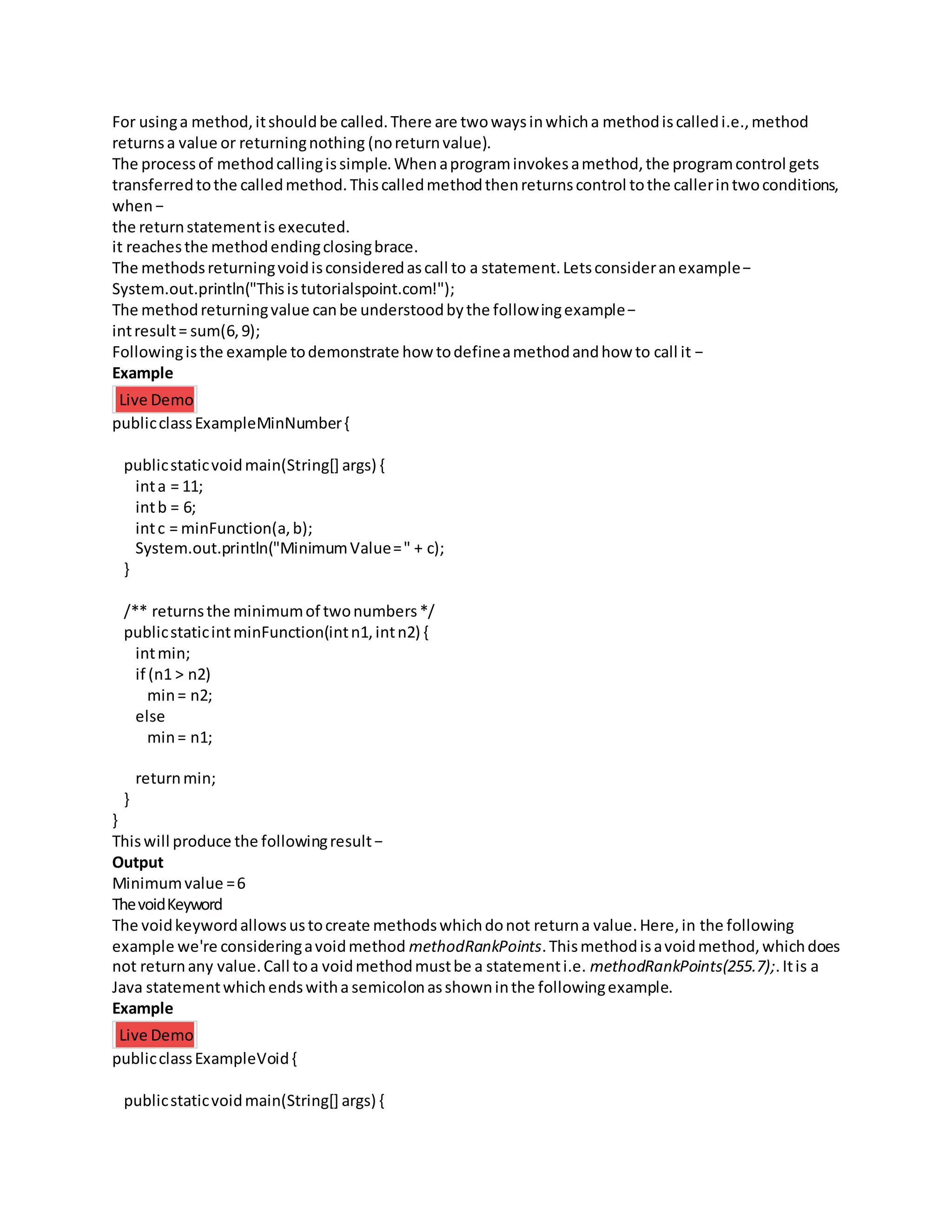 For usinga method,itshouldbe called.There are twowaysinwhicha methodiscalledi.e.,method
returnsa value or returningnothing (noreturnvalue).
The processof methodcallingissimple.Whenaprograminvokesamethod,the programcontrol gets
transferredtothe calledmethod.Thiscalledmethodthenreturnscontrol tothe callerintwoconditions,
when−
the returnstatementis executed.
it reachesthe methodendingclosingbrace.
The methodsreturningvoidisconsideredascall to a statement.Letsconsideranexample−
System.out.println("Thisistutorialspoint.com!");
The methodreturningvalue canbe understoodbythe followingexample−
intresult= sum(6,9);
Followingisthe example todemonstrate how todefineamethodandhow to call it −
Example
Live Demo
publicclassExampleMinNumber{
publicstaticvoidmain(String[] args) {
inta = 11;
intb = 6;
intc = minFunction(a,b);
System.out.println("MinimumValue=" + c);
}
/** returnsthe minimumof twonumbers*/
publicstaticintminFunction(intn1,intn2) {
intmin;
if (n1 > n2)
min= n2;
else
min= n1;
returnmin;
}
}
Thiswill produce the followingresult−
Output
Minimumvalue =6
ThevoidKeyword
The voidkeywordallowsustocreate methodswhichdonot returna value.Here,in the following
example we're consideringavoidmethod methodRankPoints.Thismethodisavoidmethod,whichdoes
not returnany value.Call toa voidmethodmustbe a statementi.e. methodRankPoints(255.7);.Itis a
Java statementwhichendswitha semicolonasshowninthe followingexample.
Example
Live Demo
publicclassExampleVoid{
publicstaticvoidmain(String[] args) {
 