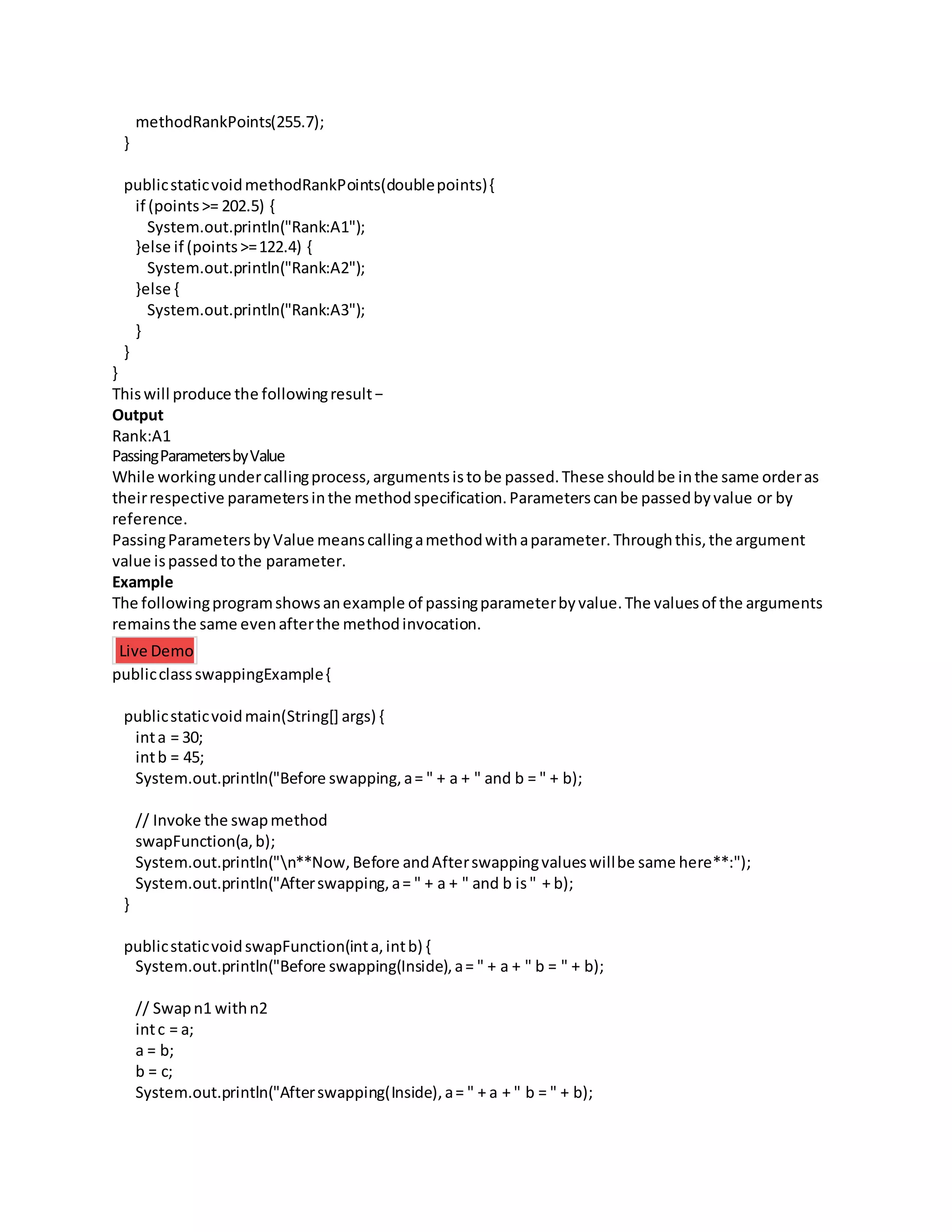 methodRankPoints(255.7);
}
publicstaticvoidmethodRankPoints(doublepoints){
if (points>= 202.5) {
System.out.println("Rank:A1");
}else if (points>=122.4) {
System.out.println("Rank:A2");
}else {
System.out.println("Rank:A3");
}
}
}
Thiswill produce the followingresult−
Output
Rank:A1
PassingParametersbyValue
While workingundercallingprocess,argumentsistobe passed.These shouldbe inthe same orderas
theirrespective parametersinthe methodspecification.Parameterscanbe passedbyvalue or by
reference.
PassingParametersbyValue meanscallingamethodwithaparameter.Throughthis,the argument
value ispassedtothe parameter.
Example
The followingprogramshowsanexample of passingparameterbyvalue.The valuesof the arguments
remainsthe same evenafterthe methodinvocation.
Live Demo
publicclassswappingExample{
publicstaticvoidmain(String[] args) {
inta = 30;
intb = 45;
System.out.println("Before swapping,a= " + a + " and b = " + b);
// Invoke the swapmethod
swapFunction(a,b);
System.out.println("n**Now,Before andAfterswappingvalueswillbe same here**:");
System.out.println("Afterswapping,a= " + a + " and b is" + b);
}
publicstaticvoidswapFunction(inta,intb) {
System.out.println("Before swapping(Inside),a= " + a + " b = " + b);
// Swapn1 withn2
intc = a;
a = b;
b = c;
System.out.println("Afterswapping(Inside),a= " + a + " b = " + b);
 