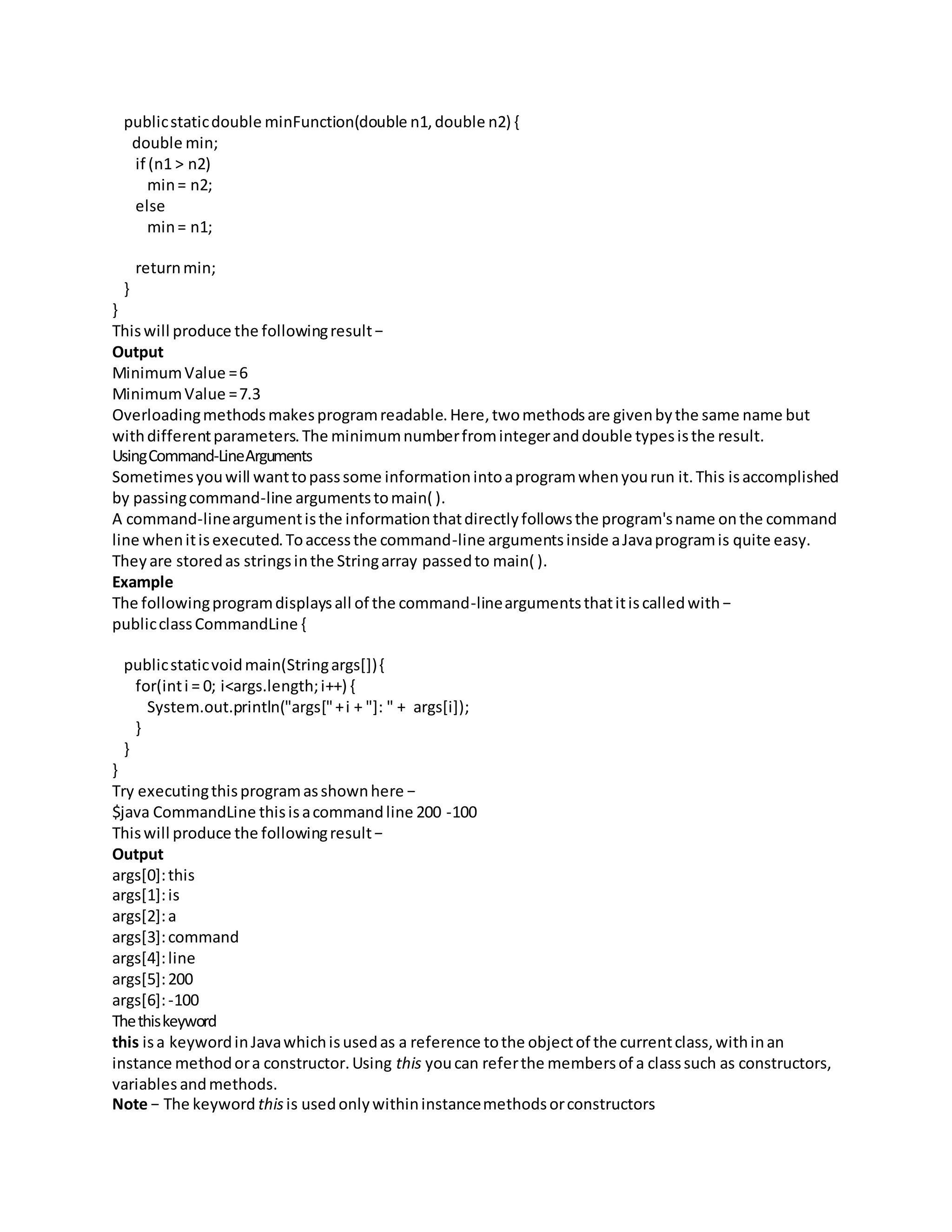 publicstaticdouble minFunction(double n1,double n2) {
double min;
if (n1 > n2)
min= n2;
else
min= n1;
returnmin;
}
}
Thiswill produce the followingresult−
Output
MinimumValue =6
MinimumValue =7.3
Overloadingmethodsmakesprogramreadable.Here,twomethodsare givenbythe same name but
withdifferentparameters.The minimumnumberfromintegeranddouble typesisthe result.
UsingCommand-LineArguments
Sometimesyouwill wanttopasssome informationintoaprogramwhenyourun it.This isaccomplished
by passingcommand-line argumentstomain( ).
A command-lineargumentisthe informationthatdirectlyfollowsthe program'sname onthe command
line whenitisexecuted.Toaccessthe command-line argumentsinside aJavaprogramis quite easy.
Theyare storedas stringsinthe Stringarray passedto main( ).
Example
The followingprogramdisplaysall of the command-lineargumentsthatitiscalledwith−
publicclassCommandLine {
publicstaticvoidmain(Stringargs[]){
for(inti = 0; i<args.length;i++) {
System.out.println("args["+i + "]: " + args[i]);
}
}
}
Try executingthisprogramasshownhere −
$java CommandLine thisisacommandline 200 -100
Thiswill produce the followingresult−
Output
args[0]:this
args[1]:is
args[2]:a
args[3]:command
args[4]:line
args[5]:200
args[6]:-100
Thethiskeyword
this isa keywordinJavawhichisusedas a reference tothe objectof the currentclass,withinan
instance methodora constructor.Using this youcan referthe membersof a classsuch as constructors,
variables andmethods.
Note − The keyword thisis usedonlywithininstancemethodsorconstructors
 